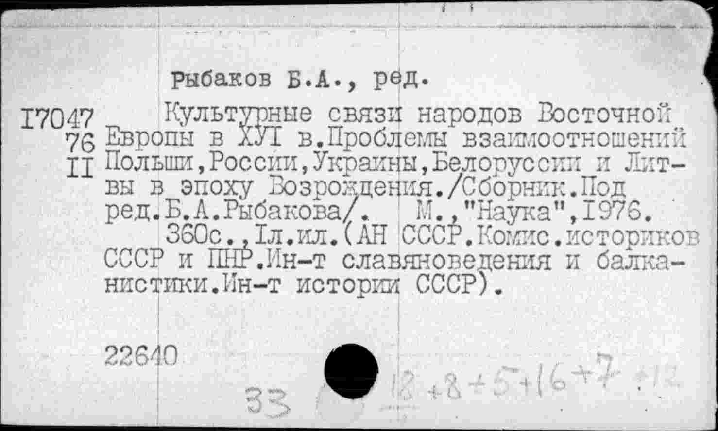 ﻿рыбаков Б.А., рбд.
17047
76
II
Культурные связи народов Восточной Европы в ХУІ в.Проблемы взаимоотношений Польши,России,Украины,Белорус сии и Литвы в эпоху Возрождения./Сборник.Под ред.Б.А.Рыбакова/.	М.,"Наука",1976.
360с. ,1л.ил. (АН СССР.Комис.историков СССР и ПНР.Ин-т славяноведения и балканистики.Ин-т истории СССР).
22640